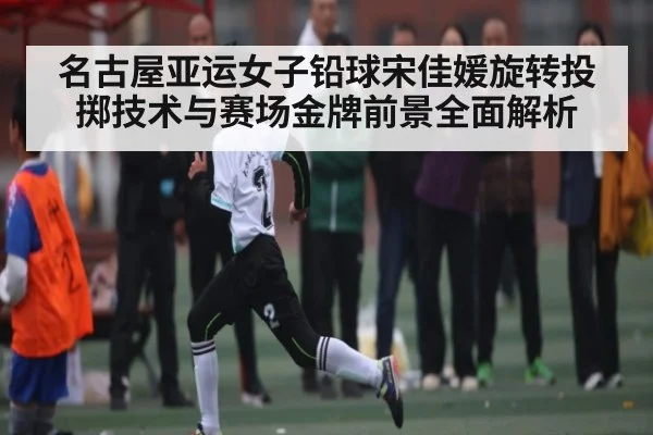 名古屋亚运女子铅球宋佳媛旋转投掷技术与赛场金牌前景全面解析（kaiyun）