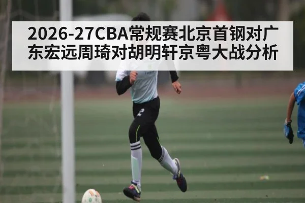 2026-27CBA常规赛北京首钢对广东宏远周琦对胡明轩京粤大战分析（kaiyun）